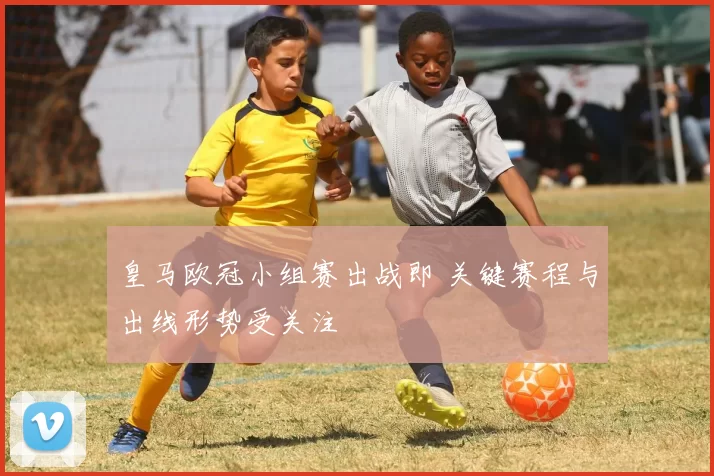 皇马欧冠小组赛出战即 关键赛程与出线形势受关注