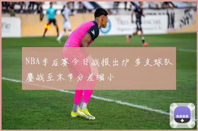 NBA季后赛今日战报出炉 多支球队鏖战至末节分差缩小